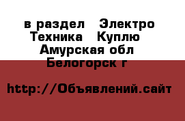  в раздел : Электро-Техника » Куплю . Амурская обл.,Белогорск г.